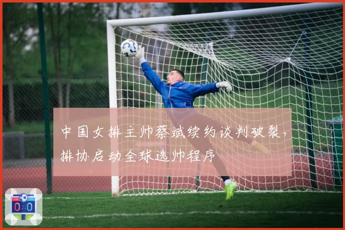 中国女排主帅蔡斌续约谈判破裂,排协启动全球选帅程序