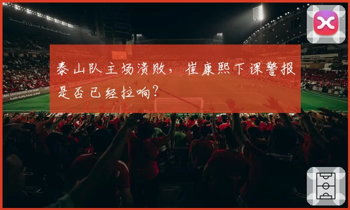 泰山队主场溃败,崔康熙下课警报是否已经拉响?