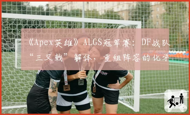 《Apex英雄》ALGS冠军赛:DF战队“三叉戟”解体,重组阵容的化学反应如何?