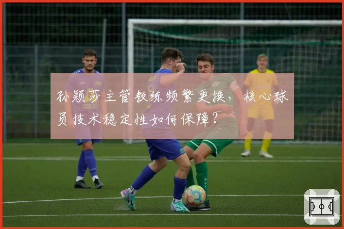 孙颖莎主管教练频繁更换，核心球员技术稳定性如何保障？