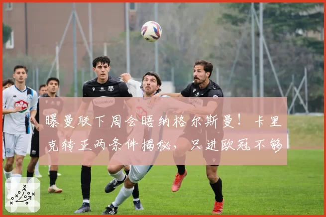 曝曼联下周会晤纳格尔斯曼！卡里克转正两条件揭秘，只进欧冠不够