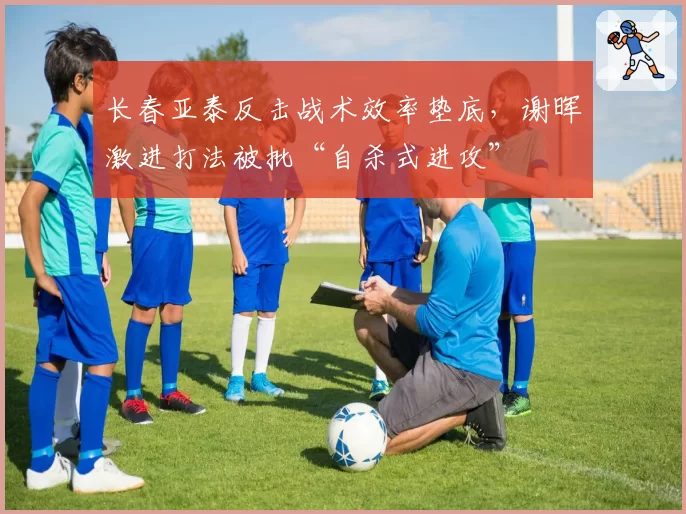 长春亚泰反击战术效率垫底，谢晖激进打法被批“自杀式进攻”