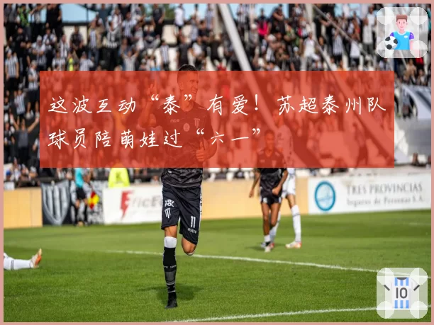 这波互动“泰”有爱!苏超泰州队球员陪萌娃过“六一”