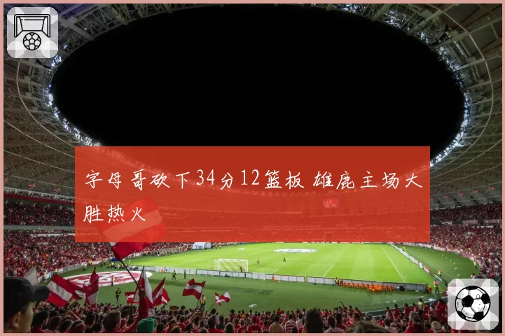 字母哥砍下34分12篮板 雄鹿主场大胜热火