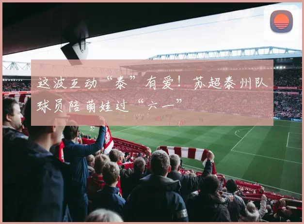 这波互动“泰”有爱!苏超泰州队球员陪萌娃过“六一”