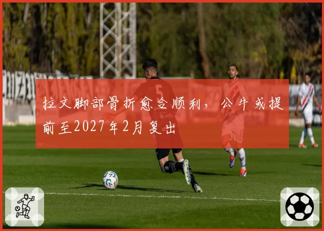 拉文脚部骨折愈合顺利,公牛或提前至2027年2月复出