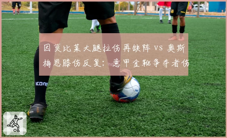 因莫比莱大腿拉伤再缺阵 vs 奥斯梅恩膝伤反复：意甲金靴争夺者伤病频发谁更脆弱