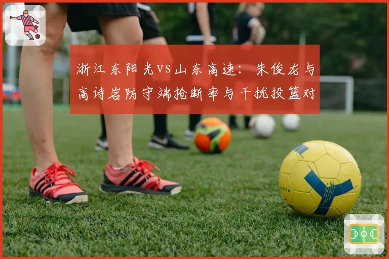 浙江东阳光vs山东高速：朱俊龙与高诗岩防守端抢断率与干扰投篮对比