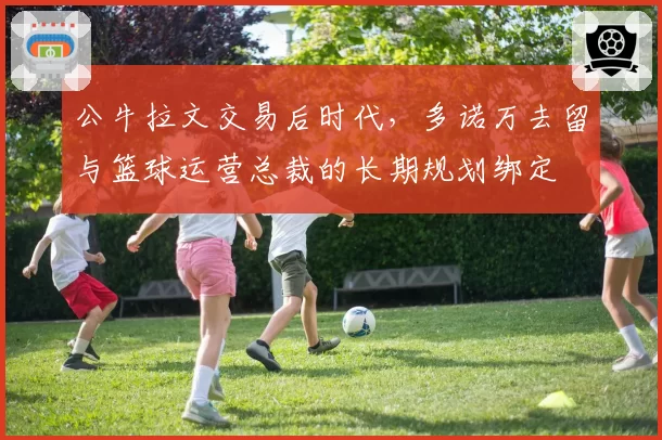 公牛拉文交易后时代，多诺万去留与篮球运营总裁的长期规划绑定