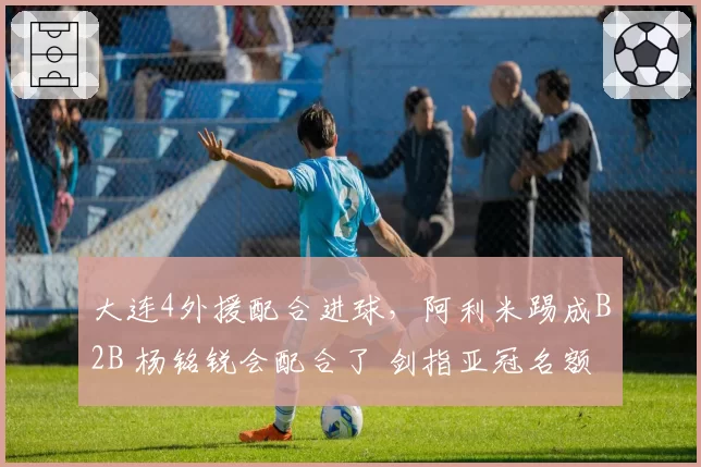 大连4外援配合进球,阿利米踢成B2B 杨铭锐会配合了 剑指亚冠名额