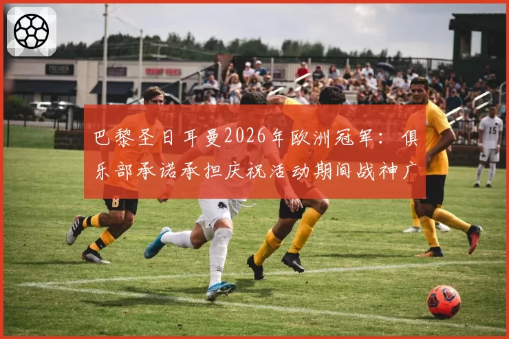 巴黎圣日耳曼2026年欧洲冠军：俱乐部承诺承担庆祝活动期间战神广场可能的损坏修复费用