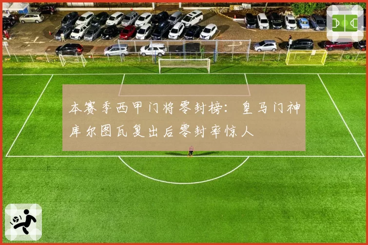 本赛季西甲门将零封榜：皇马门神库尔图瓦复出后零封率惊人