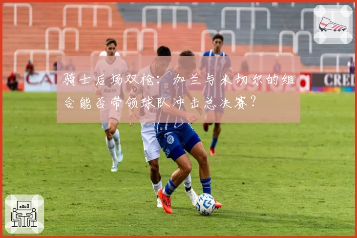 骑士后场双枪:加兰与米切尔的组合能否带领球队冲击总决赛?