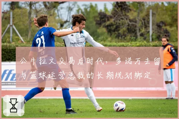 公牛拉文交易后时代，多诺万去留与篮球运营总裁的长期规划绑定