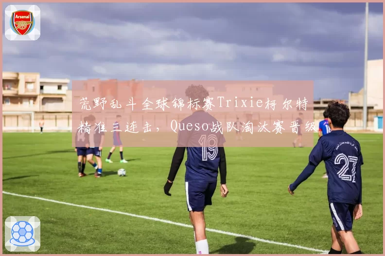 荒野乱斗全球锦标赛Trixie柯尔特精准三连击，Queso战队淘汰赛晋级概率飙升