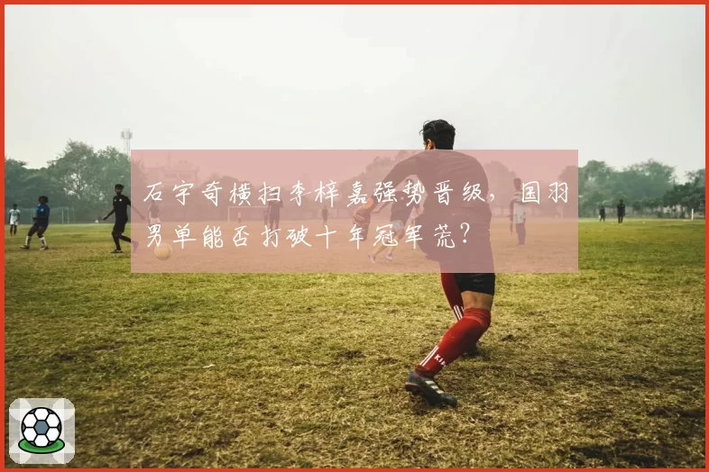 石宇奇横扫李梓嘉强势晋级,国羽男单能否打破十年冠军荒?