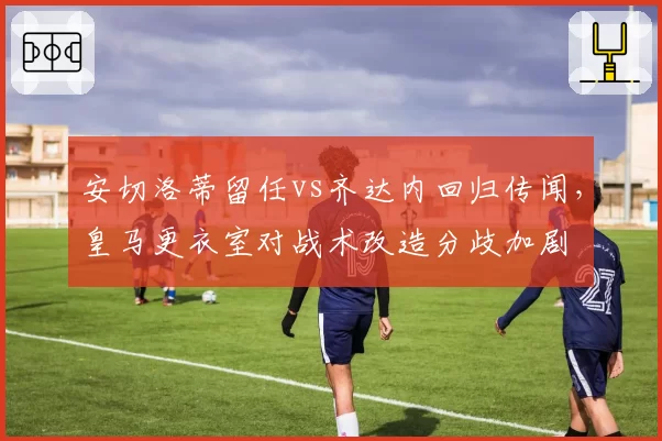 安切洛蒂留任vs齐达内回归传闻,皇马更衣室对战术改造分歧加剧