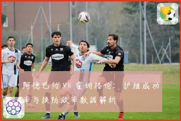 阿德巴约 vs 霍姆格伦:护框成功率与换防效率数据解析