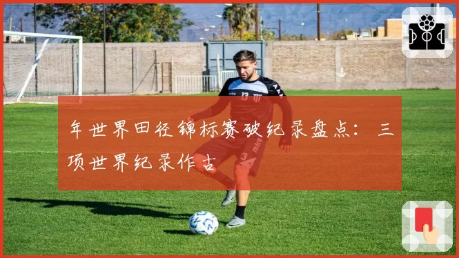 年世界田径锦标赛破纪录盘点：三项世界纪录作古