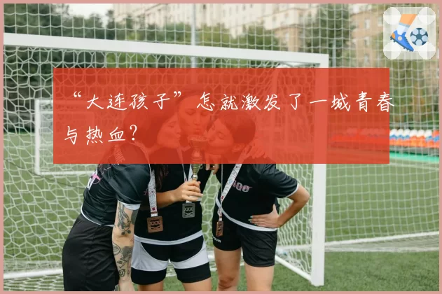 “大连孩子”怎就激发了一城青春与热血?