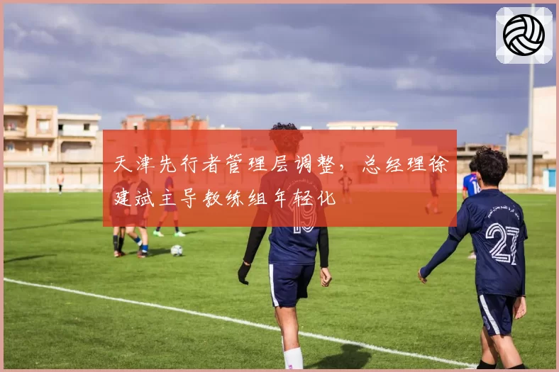 天津先行者管理层调整,总经理徐建斌主导教练组年轻化
