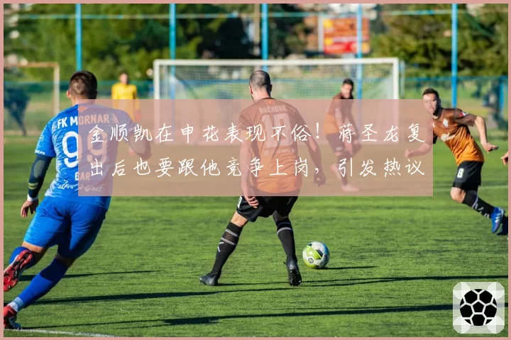 金顺凯在申花表现不俗！蒋圣龙复出后也要跟他竞争上岗，引发热议