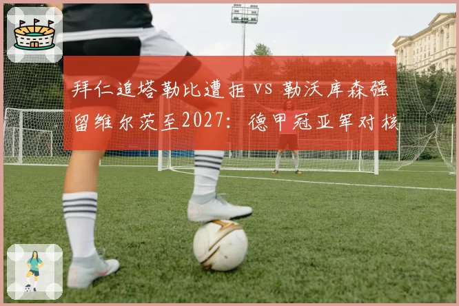 拜仁追塔勒比遭拒 vs 勒沃库森强留维尔茨至2027：德甲冠亚军对核心去留态度迥异