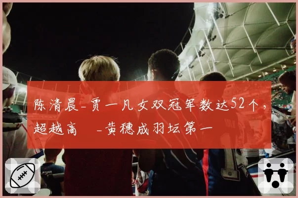 陈清晨_贾一凡女双冠军数达52个,超越高崚_黄穗成羽坛第一