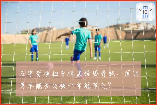 石宇奇横扫李梓嘉强势晋级,国羽男单能否打破十年冠军荒?
