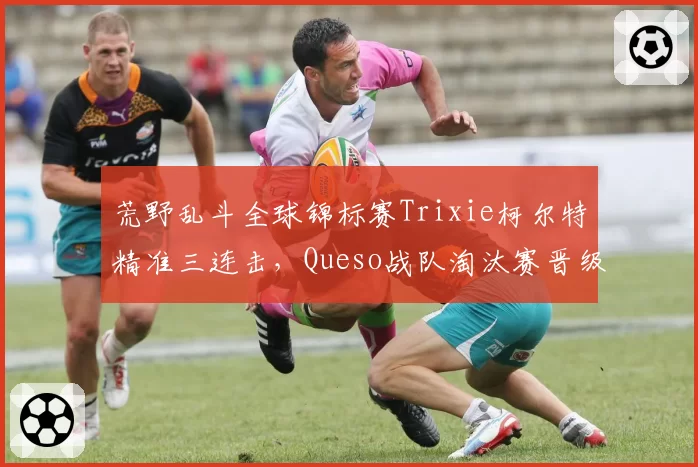 荒野乱斗全球锦标赛Trixie柯尔特精准三连击，Queso战队淘汰赛晋级概率飙升