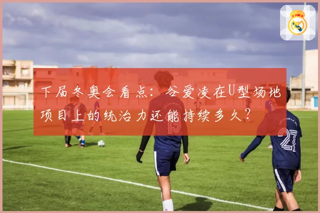 下届冬奥会看点：谷爱凌在U型场地项目上的统治力还能持续多久？