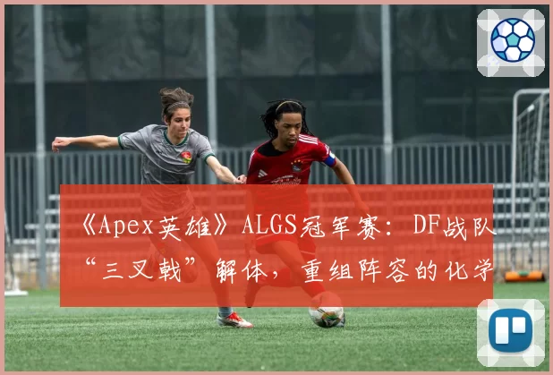 《Apex英雄》ALGS冠军赛：DF战队“三叉戟”解体，重组阵容的化学反应如何？