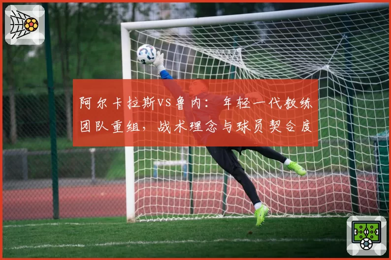 阿尔卡拉斯vs鲁内：年轻一代教练团队重组，战术理念与球员契合度差异解读