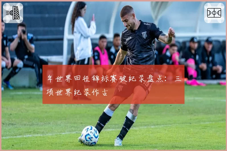 年世界田径锦标赛破纪录盘点:三项世界纪录作古