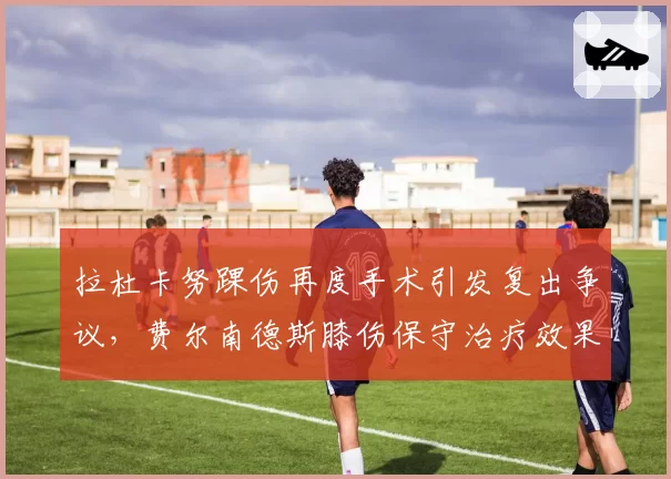 拉杜卡努踝伤再度手术引发复出争议,费尔南德斯膝伤保守治疗效果更佳