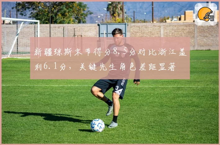 新疆琼斯末节得分8.5分对比浙江盖利6.1分,关键先生角色差距显著