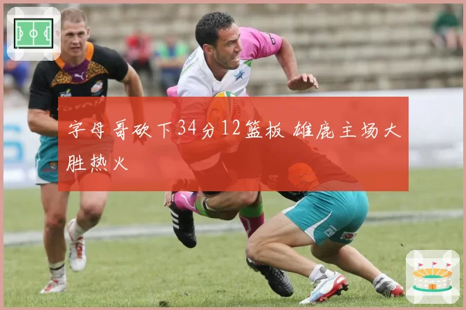 字母哥砍下34分12篮板 雄鹿主场大胜热火