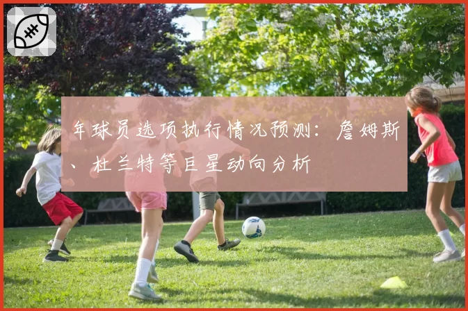 年球员选项执行情况预测：詹姆斯、杜兰特等巨星动向分析